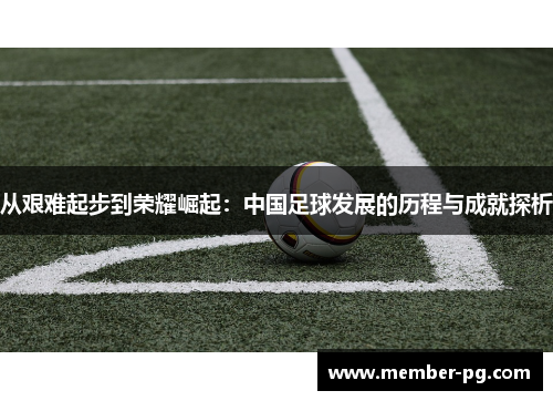 从艰难起步到荣耀崛起：中国足球发展的历程与成就探析