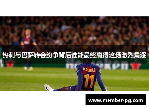 热刺与巴萨转会纷争背后谁能最终赢得这场激烈角逐