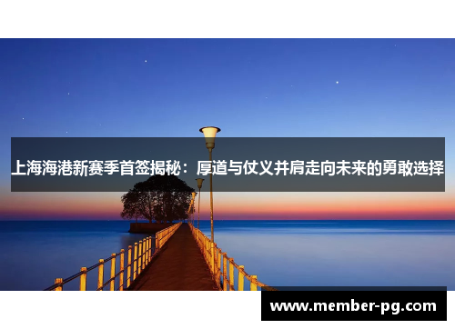 上海海港新赛季首签揭秘：厚道与仗义并肩走向未来的勇敢选择