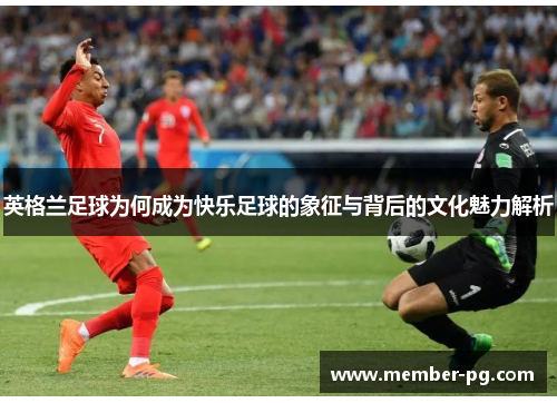 英格兰足球为何成为快乐足球的象征与背后的文化魅力解析