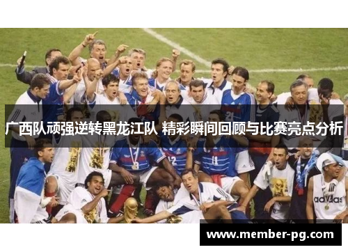 广西队顽强逆转黑龙江队 精彩瞬间回顾与比赛亮点分析