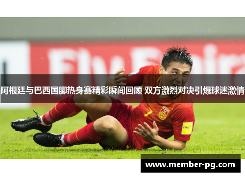 阿根廷与巴西国脚热身赛精彩瞬间回顾 双方激烈对决引爆球迷激情