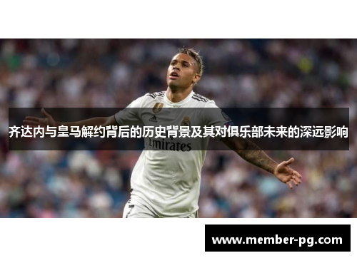 齐达内与皇马解约背后的历史背景及其对俱乐部未来的深远影响