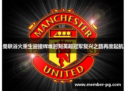 曼联浴火重生迎接辉煌时刻英超冠军复兴之路再度起航 曼联浴火重生迎接辉煌时刻英超冠军复兴之路再度起航