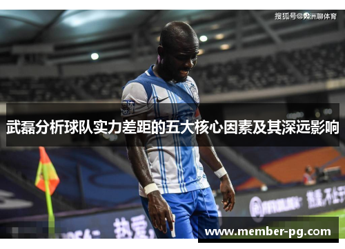 武磊分析球队实力差距的五大核心因素及其深远影响 武磊分析球队实力差距的五大核心因素及其深远影响