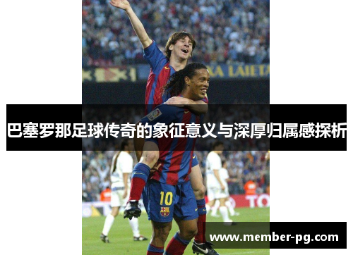 巴塞罗那足球传奇的象征意义与深厚归属感探析 巴塞罗那足球传奇的象征意义与深厚归属感探析