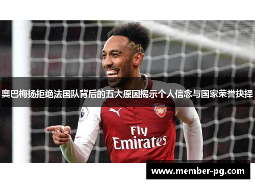 奥巴梅扬拒绝法国队背后的五大原因揭示个人信念与国家荣誉抉择