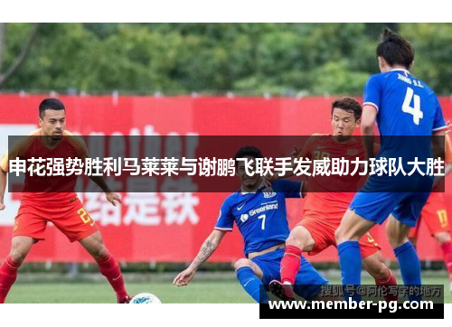 申花强势胜利马莱莱与谢鹏飞联手发威助力球队大胜 申花强势胜利马莱莱与谢鹏飞联手发威助力球队大胜