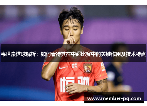 韦世豪进球解析：如何看待其在中超比赛中的关键作用及技术特点