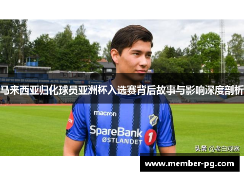 马来西亚归化球员亚洲杯入选赛背后故事与影响深度剖析