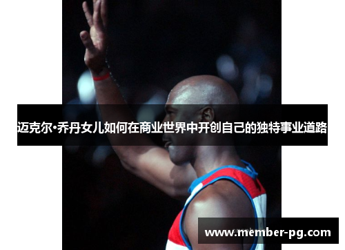 迈克尔·乔丹女儿如何在商业世界中开创自己的独特事业道路